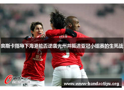 奥斯卡指导下海港能否逆袭光州并挺进亚冠小组赛的生死战