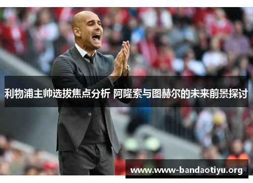 利物浦主帅选拔焦点分析 阿隆索与图赫尔的未来前景探讨