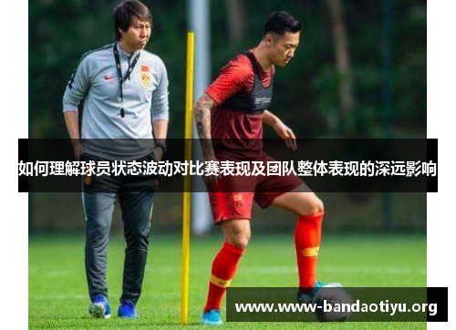 如何理解球员状态波动对比赛表现及团队整体表现的深远影响