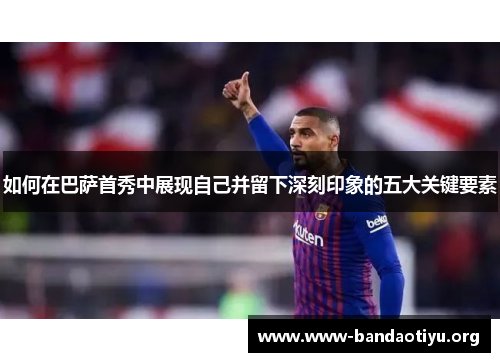 如何在巴萨首秀中展现自己并留下深刻印象的五大关键要素