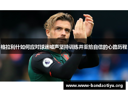 格拉利什如何应对球迷嘘声坚持训练并重拾自信的心路历程