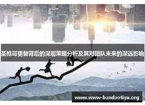 圣枪哥更替背后的深层策略分析及其对团队未来的深远影响