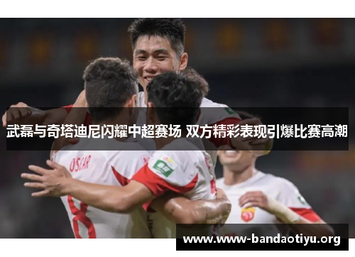 武磊与奇塔迪尼闪耀中超赛场 双方精彩表现引爆比赛高潮