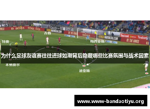 为什么足球友谊赛往往进球如潮背后隐藏哪些比赛氛围与战术因素