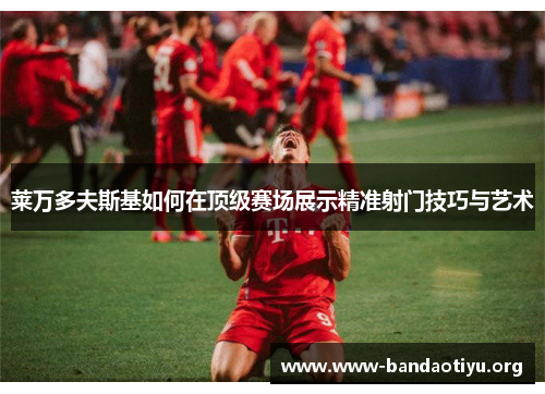 莱万多夫斯基如何在顶级赛场展示精准射门技巧与艺术