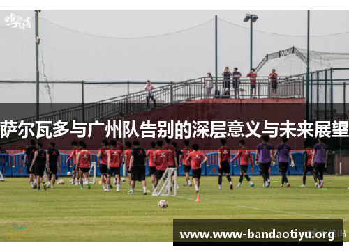 萨尔瓦多与广州队告别的深层意义与未来展望