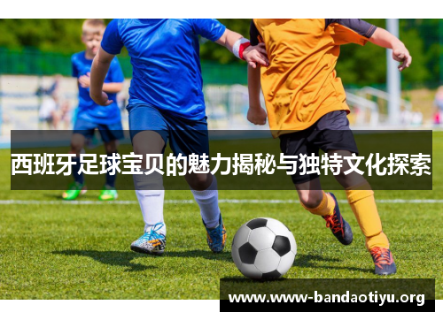 西班牙足球宝贝的魅力揭秘与独特文化探索