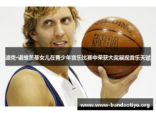 迪克·诺维茨基女儿在青少年音乐比赛中荣获大奖展现音乐天赋