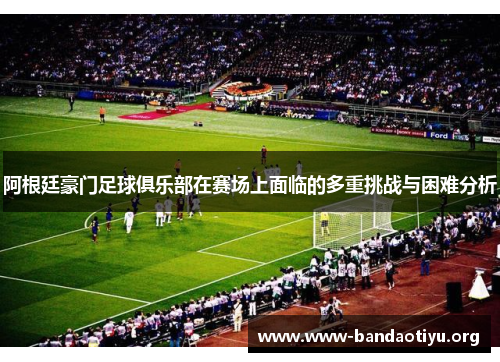 阿根廷豪门足球俱乐部在赛场上面临的多重挑战与困难分析 阿根廷豪门足球俱乐部在赛场上面临的多重挑战与困难分析