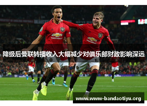 降级后曼联转播收入大幅减少对俱乐部财政影响深远 降级后曼联转播收入大幅减少对俱乐部财政影响深远