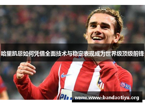 哈里凯恩如何凭借全面技术与稳定表现成为世界级顶级前锋 哈里凯恩如何凭借全面技术与稳定表现成为世界级顶级前锋