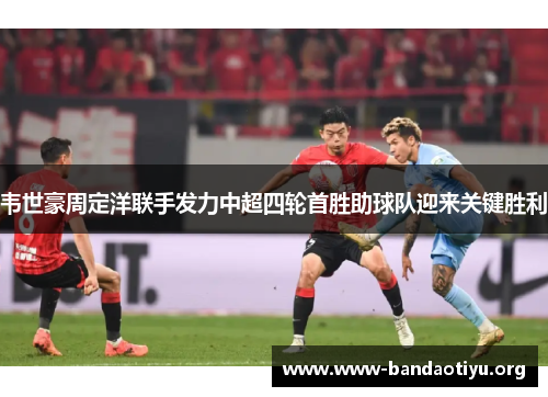 韦世豪周定洋联手发力中超四轮首胜助球队迎来关键胜利 韦世豪周定洋联手发力中超四轮首胜助球队迎来关键胜利