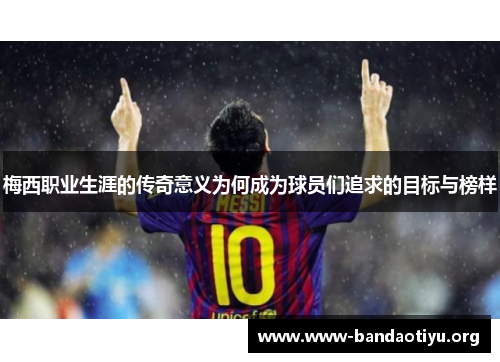 梅西职业生涯的传奇意义为何成为球员们追求的目标与榜样